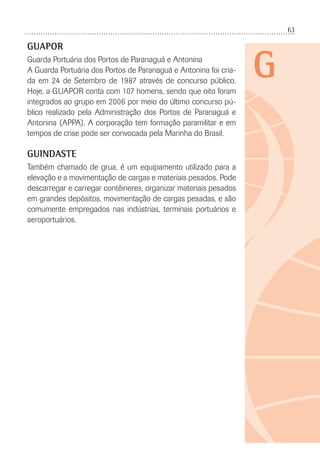 63
G
GUAPOR
Guarda Portuária dos Portos de Paranaguá e Antonina
A Guarda Portuária dos Portos de Paranaguá e Antonina foi cria-
da em 24 de Setembro de 1987 através de concurso público.
Hoje, a GUAPOR conta com 107 homens, sendo que oito foram
integrados ao grupo em 2006 por meio do último concurso pú-
blico realizado pela Administração dos Portos de Paranaguá e
Antonina (APPA). A corporação tem formação paramilitar e em
tempos de crise pode ser convocada pela Marinha do Brasil.
GUINDASTE
Também chamado de grua, é um equipamento utilizado para a
elevação e a movimentação de cargas e materiais pesados. Pode
descarregar e carregar contêineres, organizar materiais pesados
em grandes depósitos, movimentação de cargas pesadas, e são
comumente empregados nas indústrias, terminais portuários e
aeroportuários.
 