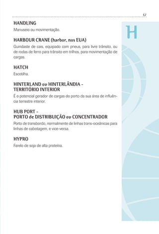 67
H
HANDLING
Manuseio ou movimentação.
HARBOUR CRANE (harbor, nos EUA)
Guindaste de cais, equipado com pneus, para livre trânsito, ou
de rodas de ferro para trânsito em trilhos, para movimentação de
cargas.
HATCH
Escotilha.
HINTERLAND ou HINTERLÂNDIA -
TERRITÓRIO INTERIOR
É o potencial gerador de cargas do porto da sua área de inﬂuên-
cia terrestre interior.
HUB PORT -
PORTO de DISTRIBUIÇÃO ou CONCENTRADOR
Porto de transbordo, normalmente de linhas trans-oceânicas para
linhas de cabotagem, e vice-versa.
HYPRO
Farelo de soja de alta proteína.
 