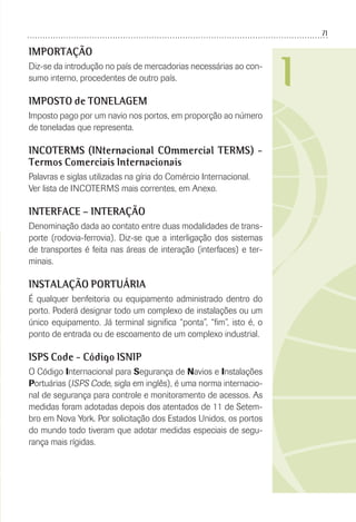 71
I
IMPORTAÇÃO
Diz-se da introdução no país de mercadorias necessárias ao con-
sumo interno, procedentes de outro país.
IMPOSTO de TONELAGEM
Imposto pago por um navio nos portos, em proporção ao número
de toneladas que representa.
INCOTERMS (INternacional COmmercial TERMS) -
Termos Comerciais Internacionais
Palavras e siglas utilizadas na gíria do Comércio Internacional.
Ver lista de INCOTERMS mais correntes, em Anexo.
INTERFACE – INTERAÇÃO
Denominação dada ao contato entre duas modalidades de trans-
porte (rodovia-ferrovia). Diz-se que a interligação dos sistemas
de transportes é feita nas áreas de interação (interfaces) e ter-
minais.
INSTALAÇÃO PORTUÁRIA
É qualquer benfeitoria ou equipamento administrado dentro do
porto. Poderá designar todo um complexo de instalações ou um
único equipamento. Já terminal signiﬁca “ponta”, “ﬁm”, isto é, o
ponto de entrada ou de escoamento de um complexo industrial.
ISPS Code - Código ISNIP
O Código Internacional para Segurança de Navios e Instalações
Portuárias (ISPS Code, sigla em inglês), é uma norma internacio-
nal de segurança para controle e monitoramento de acessos. As
medidas foram adotadas depois dos atentados de 11 de Setem-
bro em Nova York. Por solicitação dos Estados Unidos, os portos
do mundo todo tiveram que adotar medidas especiais de segu-
rança mais rígidas.
 