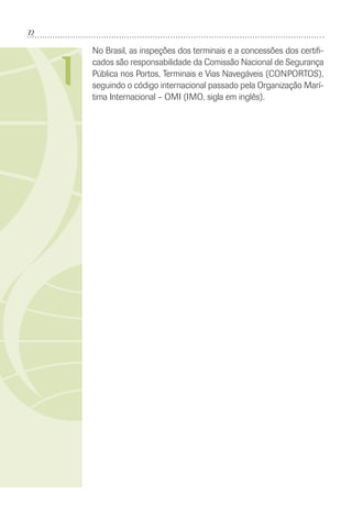 72
I
No Brasil, as inspeções dos terminais e a concessões dos certiﬁ-
cados são responsabilidade da Comissão Nacional de Segurança
Pública nos Portos, Terminais e Vias Navegáveis (CONPORTOS),
seguindo o código internacional passado pela Organização Marí-
tima Internacional – OMI (IMO, sigla em inglês).
 