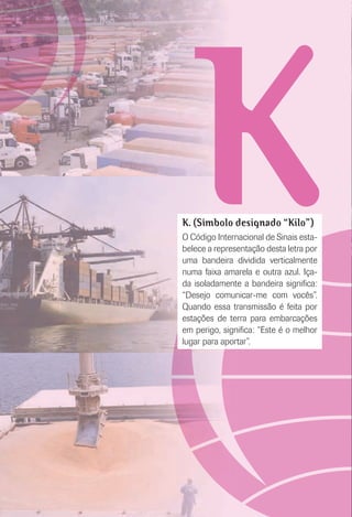 KK. (Símbolo designado “Kilo”)
O Código Internacional de Sinais esta-
belece a representação desta letra por
uma bandeira dividida verticalmente
numa faixa amarela e outra azul. Iça-
da isoladamente a bandeira signiﬁca:
“Desejo comunicar-me com vocês”.
Quando essa transmissão é feita por
estações de terra para embarcações
em perigo, signiﬁca: “Este é o melhor
lugar para aportar”.
 