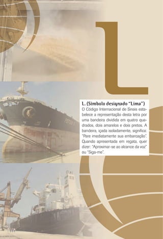 LL. (Símbolo designado “Lima”)
O Código Internacional de Sinais esta-
belece a representação desta letra por
uma bandeira dividida em quatro qua-
drados, dois amarelos e dois pretos. A
bandeira, içada isoladamente, signiﬁca:
“Pare imediatamente sua embarcação”.
Quando apresentada em regata, quer
dizer: “Aproximar-se ao alcance da voz”
ou “Siga-me”.
 