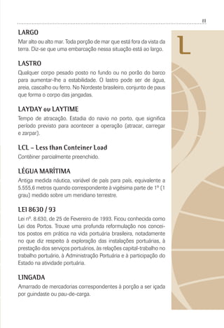 81
L
LARGO
Mar alto ou alto mar. Toda porção de mar que está fora da vista da
terra. Diz-se que uma embarcação nessa situação está ao largo.
LASTRO
Qualquer corpo pesado posto no fundo ou no porão do barco
para aumentar-lhe a estabilidade. O lastro pode ser de água,
areia, cascalho ou ferro. No Nordeste brasileiro, conjunto de paus
que forma o corpo das jangadas.
LAYDAY ou LAYTIME
Tempo de atracação. Estadia do navio no porto, que signiﬁca
período previsto para acontecer a operação (atracar, carregar
e zarpar).
LCL – Less than Conteiner Load
Contêiner parcialmente preenchido.
LÉGUA MARÍTIMA
Antiga medida náutica, variável de país para país, equivalente a
5.555,6 metros quando correspondente à vigésima parte de 1º (1
grau) medido sobre um meridiano terrestre.
LEI 8630 / 93
Lei nº. 8.630, de 25 de Fevereiro de 1993. Ficou conhecida como
Lei dos Portos. Trouxe uma profunda reformulação nos concei-
tos postos em prática na vida portuária brasileira, notadamente
no que diz respeito à exploração das instalações portuárias, à
prestação dos serviços portuários, às relações capital-trabalho no
trabalho portuário, à Administração Portuária e à participação do
Estado na atividade portuária.
LINGADA
Amarrado de mercadorias correspondentes à porção a ser içada
por guindaste ou pau-de-carga.
 