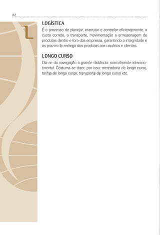 82
L
LOGÍSTICA
É o processo de planejar, executar e controlar eﬁcientemente, a
custo correto, o transporte, movimentação e armazenagem de
produtos dentro e fora das empresas, garantindo a integridade e
os prazos de entrega dos produtos aos usuários e clientes.
LONGO CURSO
Diz-se da navegação a grande distância, normalmente intercon-
tinental. Costuma-se dizer, por isso: mercadoria de longo curso,
tarifas de longo curso, transporte de longo curso etc.
 