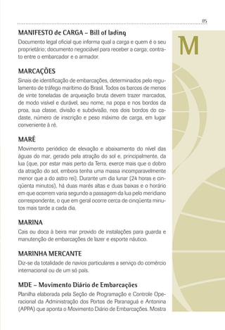 85
M
MANIFESTO de CARGA – Bill of lading
Documento legal oﬁcial que informa qual a carga e quem é o seu
proprietário; documento negociável para receber a carga; contra-
to entre o embarcador e o armador.
MARCAÇÕES
Sinais de identiﬁcação de embarcações, determinados pelo regu-
lamento de tráfego marítimo do Brasil. Todos os barcos de menos
de vinte toneladas de arqueação bruta devem trazer marcados,
de modo visível e durável, seu nome, na popa e nos bordos da
proa, sua classe, divisão e subdivisão, nos dois bordos do ca-
daste, número de inscrição e peso máximo de carga, em lugar
conveniente à ré.
MARÉ
Movimento periódico de elevação e abaixamento do nível das
águas do mar, gerado pela atração do sol e, principalmente, da
lua (que, por estar mais perto da Terra, exerce mais que o dobro
da atração do sol, embora tenha uma massa incomparavelmente
menor que a do astro rei). Durante um dia lunar (24 horas e cin-
qüenta minutos), há duas marés altas e duas baixas e o horário
em que ocorrem varia segundo a passagem da lua pelo meridiano
correspondente, o que em geral ocorre cerca de cinqüenta minu-
tos mais tarde a cada dia.
MARINA
Cais ou doca à beira mar provido de instalações para guarda e
manutenção de embarcações de lazer e esporte náutico.
MARINHA MERCANTE
Diz-se da totalidade de navios particulares a serviço do comércio
internacional ou de um só país.
MDE – Movimento Diário de Embarcações
Planilha elaborada pela Seção de Programação e Controle Ope-
racional da Administração dos Portos de Paranaguá e Antonina
(APPA) que aponta o Movimento Diário de Embarcações. Mostra
 