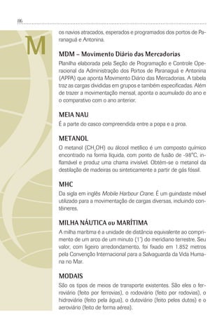 86
M
os navios atracados, esperados e programados dos portos de Pa-
ranaguá e Antonina.
MDM – Movimento Diário das Mercadorias
Planilha elaborada pela Seção de Programação e Controle Ope-
racional da Administração dos Portos de Paranaguá e Antonina
(APPA) que aponta Movimento Diário das Mercadorias. A tabela
traz as cargas divididas em grupos e também especiﬁcadas. Além
de trazer a movimentação mensal, aponta o acumulado do ano e
o comparativo com o ano anterior.
MEIA NAU
É a parte do casco compreendida entre a popa e a proa.
METANOL
O metanol (CH3
OH) ou álcool metílico é um composto químico
encontrado na forma líquida, com ponto de fusão de -98°C, in-
ﬂamável e produz uma chama invisível. Obtém-se o metanol da
destilação de madeiras ou sinteticamente a partir de gás fóssil.
MHC
Da sigla em inglês Mobile Harbour Crane. É um guindaste móvel
utilizado para a movimentação de cargas diversas, incluindo con-
têineres.
MILHA NÁUTICA ou MARÍTIMA
A milha marítima é a unidade de distância equivalente ao compri-
mento de um arco de um minuto (1’) do meridiano terrestre. Seu
valor, com ligeiro arredondamento, foi ﬁxado em 1.852 metros
pela Convenção Internacional para a Salvaguarda da Vida Huma-
na no Mar.
MODAIS
São os tipos de meios de transporte existentes. São eles o fer-
roviário (feito por ferrovias), o rodoviário (feito por rodovias), o
hidroviário (feito pela água), o dutoviário (feito pelos dutos) e o
aeroviário (feito de forma aérea).
 