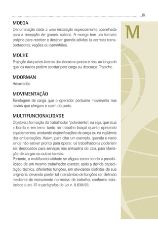 87
M
MOEGA
Denominação dada a uma instalação especialmente aparelhada
para a recepção de graneis sólidos. A moega tem um formato
próprio para receber e destinar granéis sólidos às correias trans-
portadoras, vagões ou caminhões.
MOLHE
Projeção das partes laterais das docas ou portos e rios, ao longo do
qual os navios podem acostar para carga ou descarga. Trapiche.
MOORMAN
Amarrador.
MOVIMENTAÇÃO
Tonelagem de carga que o operador portuário movimenta nos
navios que chegam e saem do porto.
MULTIFUNCIONALIDADE
Objetiva a formação do trabalhador “polivalente”, ou seja, que atua
a bordo e em terra, tanto no trabalho braçal quanto operando
equipamentos, anotando especiﬁcações da carga ou na vigilância
das embarcações. Assim, para citar um exemplo, quando o navio
ainda não estiver pronto para operar, os trabalhadores poderiam
ser deslocados para serviços nos armazéns do cais, para libera-
ção de cargas ou outras tarefas.
Portanto, a multifuncionalidade se aﬁgura como sendo a possibi-
lidade de um mesmo trabalhador exercer, após a devida capaci-
tação técnica, diferentes funções, em atividades distintas da sua
originária, devendo porém tal intercâmbio de funções ser deﬁnido
mediante de instrumento normativo de trabalho, conforme esta-
belece o art. 57 e parágrafos da Lei n. 8.630/93.
 