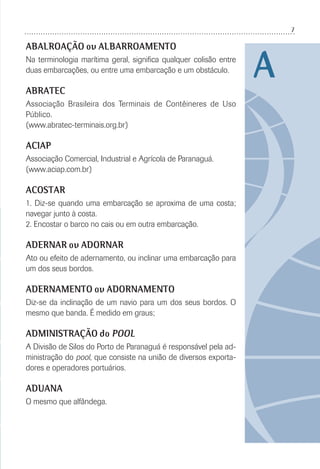 7
A
ABALROAÇÃO ou ALBARROAMENTO
Na terminologia marítima geral, signiﬁca qualquer colisão entre
duas embarcações, ou entre uma embarcação e um obstáculo.
ABRATEC
Associação Brasileira dos Terminais de Contêineres de Uso
Público.
(www.abratec-terminais.org.br)
ACIAP
Associação Comercial, Industrial e Agrícola de Paranaguá.
(www.aciap.com.br)
ACOSTAR
1. Diz-se quando uma embarcação se aproxima de uma costa;
navegar junto à costa.
2. Encostar o barco no cais ou em outra embarcação.
ADERNAR ou ADORNAR
Ato ou efeito de adernamento, ou inclinar uma embarcação para
um dos seus bordos.
ADERNAMENTO ou ADORNAMENTO
Diz-se da inclinação de um navio para um dos seus bordos. O
mesmo que banda. É medido em graus;
ADMINISTRAÇÃO do POOL
A Divisão de Silos do Porto de Paranaguá é responsável pela ad-
ministração do pool, que consiste na união de diversos exporta-
dores e operadores portuários.
ADUANA
O mesmo que alfândega.
 