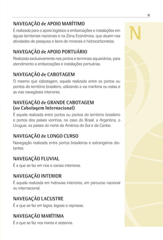91
N
NAVEGAÇÃO de APOIO MARÍTIMO
É realizada para o apoio logístico a embarcações e instalações em
águas territoriais nacionais e na Zona Econômica, que atuem nas
atividades de pesquisa e lavra de minerais e hidrocarbonetos.
NAVEGAÇÃO de APOIO PORTUÁRIO
Realizada exclusivamente nos portos e terminais aquaviários, para
atendimento a embarcações e instalações portuárias.
NAVEGAÇÃO de CABOTAGEM
O mesmo que cabotagem, aquela realizada entre os portos ou
pontos do território brasileiro, utilizando a via marítima ou estas e
as vias navegáveis interiores.
NAVEGAÇÃO de GRANDE CABOTAGEM
(ou Cabotagem Internacional)
É aquela realizada entre portos ou pontos do território brasileiro
e portos dos países vizinhos, no caso do Brasil, a Argentina, o
Uruguai, os países do norte da América do Sul e do Caribe.
NAVEGAÇÃO de LONGO CURSO
Navegação realizada entre portos brasileiros e estrangeiros dis-
tantes.
NAVEGAÇÃO FLUVIAL
É a que se faz em rios e canais interiores.
NAVEGAÇÃO INTERIOR
É aquela realizada em hidrovias interiores, em percurso nacional
ou internacional.
NAVEGAÇÃO LACUSTRE
É a que se faz em lagos, lagoas e represas.
NAVEGAÇÃO MARÍTIMA
É a que se faz nos mares e oceanos.
 