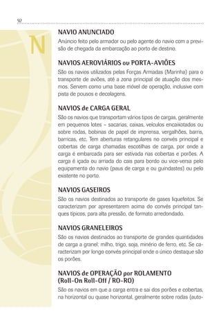 92
N
NAVIO ANUNCIADO
Anúncio feito pelo armador ou pelo agente do navio com a previ-
são de chegada da embarcação ao porto de destino.
NAVIOS AEROVIÁRIOS ou PORTA-AVIÕES
São os navios utilizados pelas Forças Armadas (Marinha) para o
transporte de aviões, até a zona principal de atuação dos mes-
mos. Servem como uma base móvel de operação, inclusive com
pista de pousos e decolagens.
NAVIOS de CARGA GERAL
São os navios que transportam vários tipos de cargas, geralmente
em pequenos lotes – sacarias, caixas, veículos encaixotados ou
sobre rodas, bobinas de papel de imprensa, vergalhões, barris,
barricas, etc. Tem aberturas retangulares no convés principal e
cobertas de carga chamadas escotilhas de carga, por onde a
carga é embarcada para ser estivada nas cobertas e porões. A
carga é içada ou arriada do cais para bordo ou vice-versa pelo
equipamento do navio (paus de carga e ou guindastes) ou pelo
existente no porto.
NAVIOS GASEIROS
São os navios destinados ao transporte de gases liquefeitos. Se
caracterizam por apresentarem acima do convés principal tan-
ques típicos, para alta pressão, de formato arredondado.
NAVIOS GRANELEIROS
São os navios destinados ao transporte de grandes quantidades
de carga a granel: milho, trigo, soja, minério de ferro, etc. Se ca-
racterizam por longo convés principal onde o único destaque são
os porões.
NAVIOS de OPERAÇÃO por ROLAMENTO
(Roll-On Roll-Off / RO-RO)
São os navios em que a carga entra e sai dos porões e cobertas,
na horizontal ou quase horizontal, geralmente sobre rodas (auto-
 