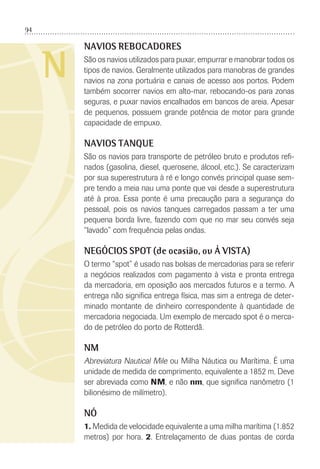 94
N
NAVIOS REBOCADORES
São os navios utilizados para puxar, empurrar e manobrar todos os
tipos de navios. Geralmente utilizados para manobras de grandes
navios na zona portuária e canais de acesso aos portos. Podem
também socorrer navios em alto-mar, rebocando-os para zonas
seguras, e puxar navios encalhados em bancos de areia. Apesar
de pequenos, possuem grande potência de motor para grande
capacidade de empuxo.
NAVIOS TANQUE
São os navios para transporte de petróleo bruto e produtos reﬁ-
nados (gasolina, diesel, querosene, álcool, etc.). Se caracterizam
por sua superestrutura à ré e longo convés principal quase sem-
pre tendo a meia nau uma ponte que vai desde a superestrutura
até à proa. Essa ponte é uma precaução para a segurança do
pessoal, pois os navios tanques carregados passam a ter uma
pequena borda livre, fazendo com que no mar seu convés seja
“lavado” com frequência pelas ondas.
NEGÓCIOS SPOT (de ocasião, ou À VISTA)
O termo “spot” é usado nas bolsas de mercadorias para se referir
a negócios realizados com pagamento à vista e pronta entrega
da mercadoria, em oposição aos mercados futuros e a termo. A
entrega não signiﬁca entrega física, mas sim a entrega de deter-
minado montante de dinheiro correspondente à quantidade de
mercadoria negociada. Um exemplo de mercado spot é o merca-
do de petróleo do porto de Rotterdã.
NM
Abreviatura Nautical Mile ou Milha Náutica ou Marítima. É uma
unidade de medida de comprimento, equivalente a 1852 m. Deve
ser abreviada como NM, e não nm, que signiﬁca nanômetro (1
bilionésimo de milímetro).
NÓ
1. Medida de velocidade equivalente a uma milha marítima (1.852
metros) por hora. 2. Entrelaçamento de duas pontas de corda
 