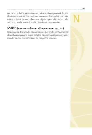 95
N
ou cabo, trabalho de marinheiro, feito à mão e passível de ser
desfeito manualmente a qualquer momento, destinado a unir dois
cabos entre si, ou um cabo a um objeto - pelo chicote ou pelo
seio -, ou ainda, a unir dois chicotes de um mesmo cabo.
NVOCC (non-vessel-operating common carrier)
Operador de Transporte, não Armador, que emite conhecimento
de embarque próprio e que trabalha na exportação para um país,
atendendo aos embarcadores de pequenos volumes.
 