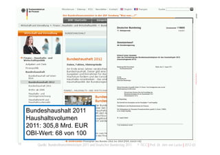 Agenda

        Open Budget - Offenes Haushaltswesens
        Open Budget Data - Offene Haushaltsdaten
        Anmerkungen zur Öffnung der Haushalte
        Ansatzpunkte mit Nutzen und Mehrwerten
        Herausforderungen aus einer Öffnung
        Abschließende Bemerkungen
     Bundeshaushalt 2011
     Haushaltsvolumen
     2011: 305,8 Mrd. EUR
     OBI-Wert: 68 von 100
10      Quelle: Bundesfinanzministerium 2011 und Deutscher Bundestag 2011.   © TICC | Prof. Dr. Jörn von Lucke | 2012-03
 