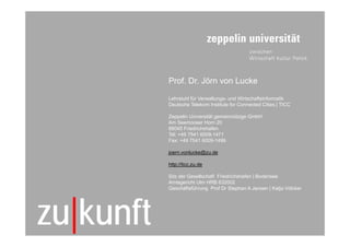 Prof. Dr. Jörn von Lucke

                Lehrstuhl für Verwaltungs- und Wirtschaftsinformatik
                Deutsche Telekom Institute for Connected Cities | TICC

                Zeppelin Universität gemeinnützige GmbH
                Am Seemooser Horn 20
                88045 Friedrichshafen
                Tel: +49 7541 6009-1471
                Fax: +49 7541 6009-1499

                joern.vonlucke@zu.de

                http://ticc.zu.de

                Sitz der Gesellschaft Friedrichshafen | Bodensee
                Amtsgericht Ulm HRB 632002
                Geschäftsführung Prof Dr Stephan A Jansen | Katja Völcker




33
     zu|kunft                          © TICC | Prof. Dr. Jörn von Lucke | 2012-03
 