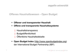 Offenes Haushaltswesen - Open Budget


      Offener und transparenter Haushalt
      Offene und transparente Haushaltssysteme

        | Haushaltstransparenz
        | Budgetöffentlichkeit
        | Öffentliche Haushaltsdebatte

      Open Budget Index (http://www.openbudgetindex.org)
       der International Budget Partnership (IBP)

4                                        © TICC | Prof. Dr. Jörn von Lucke | 2012-03
 
