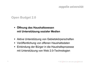 Open Budget 2.0


      Öffnung des Haushaltswesen
       mit Unterstützung sozialer Medien

      Aktive Unterstützung von Gebietskörperschaften
      Veröffentlichung von offenen Haushaltsdaten
      Einbindung der Bürger in die Haushaltsprozesse
       mit Unterstützung von Web 2.0-Technologien


6                                       © TICC | Prof. Dr. Jörn von Lucke | 2012-03
 