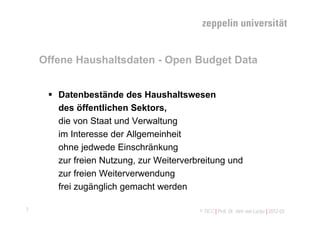 Offene Haushaltsdaten - Open Budget Data


      Datenbestände des Haushaltswesen
       des öffentlichen Sektors,
       die von Staat und Verwaltung
       im Interesse der Allgemeinheit
       ohne jedwede Einschränkung
       zur freien Nutzung, zur Weiterverbreitung und
       zur freien Weiterverwendung
       frei zugänglich gemacht werden

7                                        © TICC | Prof. Dr. Jörn von Lucke | 2012-03
 
