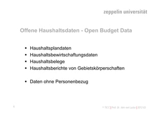 Offene Haushaltsdaten - Open Budget Data


        Haushaltsplandaten
        Haushaltsbewirtschaftungsdaten
        Haushaltsbelege
        Haushaltsberichte von Gebietskörperschaften

      Daten ohne Personenbezug




8                                        © TICC | Prof. Dr. Jörn von Lucke | 2012-03
 