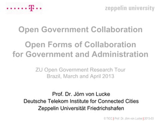 Open Government Collaboration
    Open Forms of Collaboration
for Government and Administration
      ZU Open Government Research Tour
          Brazil, March and April 2013


            Prof. Dr. Jörn von Lucke
  Deutsche Telekom Institute for Connected Cities
       Zeppelin Universität Friedrichshafen
                                  © TICC | Prof. Dr. Jörn von Lucke | 2013-03
 