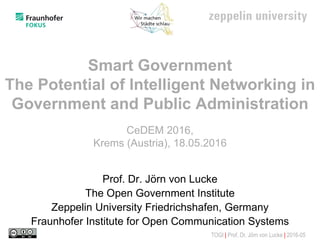TOGI | Prof. Dr. Jörn von Lucke | 2016-05
Smart Government
The Potential of Intelligent Networking in
Government and Public Administration
CeDEM 2016,
Krems (Austria), 18.05.2016
Prof. Dr. Jörn von Lucke
The Open Government Institute
Zeppelin University Friedrichshafen, Germany
Fraunhofer Institute for Open Communication Systems
 