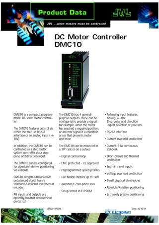 LD0001-05GB Date: 30-12-04
DC Motor Controller
DMC10
DMC10 is a compact, program-
mable DC servo motor control-
ler.
The DMC10 features control via
either the built-in RS232
interface or an analog input (+/-
10V).
In addition, the DMC10 can be
controlled as a step motor
system controller via a step-
pulse and direction input.
The DMC10 can be configured
for absolute/relative positioning
via 4 inputs.
DMC10 accepts a balanced or
unbalanced signal from a
standard 2-channel incremental
encoder.
All inputs and outputs are
optically isolated and overload
protected.
The DMC10 has 4 general-
purpose outputs. These can be
configured to provide a signal,
for example, when the motor
has reached a required position,
or an error signal if a condition
arises that prevents motor
operation.
The DMC10 can be mounted in
a 19" rack or on a suface
• Digital control loop
• EMC protected - CE approved
• Preprogrammed speed profiles
• Can handle motors up to 1kW
• Automatic Zero-point seek
• Setup stored in EEPROM
• Following input features:
Analog +/-10V
Step-pulse and direction
Digital selection of position
• RS232 Interface
• Current overload protection
• Current: 12A continuous,
25Apeak
• Short-circuit and thermal
protection
• End-of-travel inputs
• Voltage overload protection
• Small physical dimensions
• Absolute/Relative positioning
• Extremely precise positioning
ELECTROMATE
Toll Free Phone (877) SERVO98
Toll Free Fax (877) SERV099
www.electromate.com
sales@electromate.com
Sold & Serviced By:
 