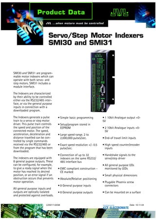 LD0017-02GB Date: 10-11-04
Servo/Step Motor Indexers
SMI30 and SMI31
SMI30 and SMI31 are program-
mable motor indexers which can
operate with both servo- and
step motors. SMI31 includes a
module interface.
The Indexers are characterized
by their ability to be controlled
either via the RS232/485 inter-
face, or via the general purpose
inputs in connection with a
downloaded program.
The Indexers generate a pulse
train to a servo or step motor
driver. This pulse train controls
the speed and position of the
connected motor. The speed,
acceleration, deceleration and
distance travelled can be con-
trolled by single commands
received via the RS232/485 or
from the program that has been
downloaded.
The indexers are equipped with
8 general pupose outputs. These
can be configured, for example,
to give a ready signal when the
motor has reached its desired
position, or an error signal if an
obstruction occurs that prevents
motor operation.
All general purpose inputs and
outputs are optically isolated
and protected against overloads.
• Simple basic programming
• Setup/program stored in
EEPROM
• Large speed range. 2 to
2,000,000 pulses/sec.
• Exact speed resolution +/- 0.5
pulse/sec.
• Connection of up to 32
indexers on the same RS232/
485 interface bus
• EMC compliant construction -
CE marked
• Absolute/Relative positioning
• 8 General purpose inputs
• 8 General purpose outputs
• 1 10bit Analogue output +0-
5V
• 2 10bit Analogue inputs +0-
5V
• End-of travel limit inputs
• High speed counter/encoder
inputs
• Handshake signals to the
servo/step driver
• All general purpose I/Os
monitored by LEDs
• Small physical dimensions
• Plugable Phoenix screw
connectors
• Can be mounted on a surface
ELECTROMATE
Toll Free Phone (877) SERVO98
Toll Free Fax (877) SERV099
www.electromate.com
sales@electromate.com
Sold & Serviced By:
 