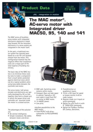 The MAC motor®
.
AC-servo motor with
Integrated driver
MAC50, 95, 140 and 141
The MAC series of brushless
servo motors with integrated
electronics represents a major
step forward. All the necessary
electronics in a servo system are
integrated in the motor itself.
In the past, a traditional mo-
tor system has typically been
based on a cen ller unit located
remote from the motor. This
configuration however has the
negative effect that installation
costs are a major part of the
total expense of building ma-
chinery.
The basic idea of the MAC mo-
tors is to minimize these costs
but also to make a component
that is much better protected
against electrical noise which
can be a typical problem when
using long cables between the
controller and motor.
The servo motor, hall sensor,
encoder and electronics are spe-
cially developed by JVL so that
together they form a closed unit
in which the power driver and
controller are mounted inside
the motor in a closed section.
The advantages of this solution
are:
•	 De-central intelligence.
•	 Simple installation. No cables 	
	 between motor and driver.
• 	Pulse/direction or 			
	 quadrature inputs.
•	10 bit ±10V input for speed 	
	 or torque control. A+B en		
	 coder output.
•	 Register mode via 4 inputs or 	
	 serial commands
•	 Option for µPLC built-in with 	
	 IF THEN ELSE commands.
•	 Option for Fieldbus. Profibus 	
	 DP, Canbus, Devicenet, 		
LD0043-15 GB 29-11-06
•	 EMC safe. Switching noise 		
	 remains within motor.
•	 Compact. Does not take space	
	 in cabinet. Typically a 3/5 		
	 core cable is used from PLC
or similar to MAC motor.
•	12-48VDC power.
•	 Low price.
Interface possibilities to the
MAC motor:
•	 From PC/PLC with drive- 		
	 commands via RS232/RS485/	
	 RS422 				
ELECTROMATE
Toll Free Phone (877) SERVO98
Toll Free Fax (877) SERV099
www.electromate.com
sales@electromate.com
Sold  Serviced By:
 