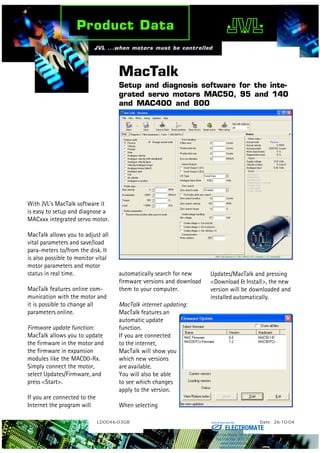 MacTalk
Setup and diagnosis software for the inte-
grated servo motors MAC50, 95 and 140
and MAC400 and 800
LD0046-03GB Date: 26-10-04
With JVL’s MacTalk software it
is easy to setup and diagnose a
MACxxx integrated servo motor.
MacTalk allows you to adjust all
vital parameters and save/load
para-meters to/from the disk. It
is also possible to monitor vital
motor parameters and motor
status in real time.
MacTalk features online com-
munication with the motor and
it is possible to change all
parameters online.
Firmware update function:
MacTalk allows you to update
the firmware in the motor and
the firmware in expansion
modules like the MAC00-Rx.
Simply connect the motor,
select Updates/Firmware, and
press <Start>.
If you are connected to the
Internet the program will
automatically search for new
firmware versions and download
them to your computer.
MacTalk internet updating:
MacTalk features an
automatic update
function.
If you are connected
to the internet,
MacTalk will show you
which new versions
are available.
You will also be able
to see which changes
apply to the version.
When selecting
Updates/MacTalk and pressing
<Download & Install>, the new
version will be downloaded and
installed automatically.
ELECTROMATE
Toll Free Phone (877) SERVO98
Toll Free Fax (877) SERV099
www.electromate.com
sales@electromate.com
Sold & Serviced By:
 