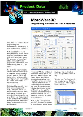 LD0060-01GB Date: 3-11-04
MotoWare32
Programming Software for JVL Controllers
With JVL´s new windows-based
programming tool,
MotoWare32, it is now easier to
program your motor controller.
MotoWare32 allows you to
easily edit one or several control
programs simultaneously. Each
program is saved in a separate
file which can be opened and
edited as required. Once a
program has been written, it can
be easily transferred to a Con-
troller.
The Controller type, Controller
address and whether checksum
is to be used during transmis-
sion are selected. The [Send]
button is then selected and the
control program is transferred in
the correct format to the se-
lected controller.
MotoWare32 also enables “on-
line” communication with a
motor controller. The on-line
editor window functions in the
same way as a terminal pro-
gram. Key-in a command string,
press [Enter] and the command
is sent to the selected controller.
All responses from the control-
ler are automatically detected
and displayed.
For users of JVL step- and servo
controllers, SMI3x, SMC35 and
AMC20, it is easy to create the
correct set-up. MotoWare32
windows display a total over-
view of the various parameters.
Several parameter sets can be
stored using individual names,
and these sets can be opened,
edited and sent to the control-
ler. The set-up of a specific
controller can also be retrieved
from the controller and dis-
played on the screen or stored
in the computer.
With JVL AC-Servocontroller,
AMC20, it is in addition possible
to monitor motor power, veloc-
ity, torque etc. graphically to
assist set-up and trouble shoot-
ing.
With the new Poll-function is it
now possible to view different
parameters used in the program
when it is running.
ELECTROMATE
Toll Free Phone (877) SERVO98
Toll Free Fax (877) SERV099
www.electromate.com
sales@electromate.com
Sold & Serviced By:
 