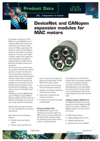 LD0061-05GB Date: 22-04-10
The modular construction of JVL’s
MAC50-141 and MAC800 series of
integrated MAC motors makes them
particularly well suited for a large
number of fieldbus applications. The
Devicenet module and the CANopen
module are described in this product
data sheet. The series also includes
a Profibus module. New modules are
under development, including for
example modules for USB, Ethernet,
Bluetooth and Zigbee wireless com-
munication.
The AC-servo motor, encoder, ampli-
fier, positional controller and network
module are all built into the motor.
The only connections required are a
supply voltage and the network cables.
A double-supply facility is available
in order to ensure that position and
parameters are maintained intact for
example during an emergency stop.
Via Devicenet and CANopen it is pos-
sible to access all of the MAC motor’s
registers.
The Devicenet module (MAC00-FD4)
and the CANopen module (MAC00-
FC4) are supplied with M12 connectors
(IP67) with watertight connection for
use in harsh industrial environments.
Modules with other types of connec-
tor can be developed to suit customer
requirements.
Both modules offer the following
features:
Position, torque, and velocity
control
4 I/O for version with M12 con-
•
•
nector. 6 inputs and 2 outputs for
version with cable glands. All 24V
PNP and with opto-couplers.
I/O can be used for end-of-travel
limits and high-speed start/stop
Hardware and software adjustment
of baud rate and address
Galvanically insulated I/O and
network connections
A selection of standard commands
are addressable.
Devicenet Module FD4
The MAC00-FD4 module for the
integrated servo motors enables the
MAC motors to be used on Devicenet.
The device hhhhh standard method
for controlling position when motion
control is used on Devicenet.
•
•
•
•
At no additional cost, the EDS files,
function blocks and program examples
for the most commonly used Devi-
cenet PLC´s from Omron and Allen
Bradley/Rockwell can be downloaded
from www.jvl.dk. The function blocks
are fully documented so they can be
readily adapted for use with other PLC
types.
CANopen Module MAC00-FC4
The MAC00-FC4 module for the inte-
grated servo motors enables the MAC
motors to be used on a CANopen or
CANbus network. See more on www.
can-cia.org.
The CAN module features:
CANbus/CANopen DS 301 V3.0
CANopen DSP 402 V2.0
Baud rates from 10 to 1000kbit
•
•
•
DeviceNet and CANopen
expansion modules for
MAC motors
ELECTROMATE
Toll Free Phone (877) SERVO98
Toll Free Fax (877) SERV099
www.electromate.com
sales@electromate.com
Sold  Serviced By:
 