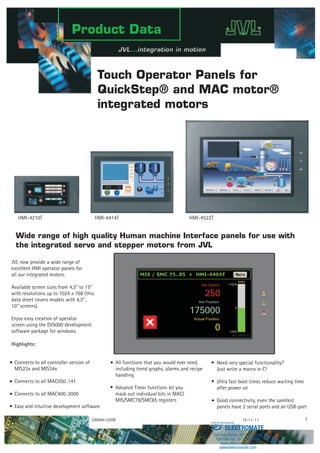 Product Data
Touch Operator Panels for
QuickStep® and MAC motor®
integrated motors
All functions that you would ever need,
including trend graphs, alarms and recipe
handling
Advance Timer functions let you
mask out individual bits in MAC/
MIS/SMC78/SMC85 registers
LD0084-02GB 15-11-11 1
Wide range of high quality Human machine Interface panels for use with
the integrated servo and stepper motors from JVL
Need very special functionality?
Just write a marco in C!
Ultra fast boot times reduce waiting time
after power on
Good connectivity, even the samllest
panels have 2 serial ports and an USB-port
JVL now provide a wide range of
excellent HMI operator panels for
all our integrated motors.
Available screen sizes from 4,3" to 15"
with resolutions up to 1024 x 768 (this
data sheet covers models with 4,3"..
10" screens).
Enjoy easy creation of operator
screen using the EV5000 development
software package for windows.
Highlights:
Connects to all controller version of
MIS23x and MIS34x
Connects to all MAC050..141
Connects to all MAC400..3000
Easy and intuitive development software
HMI-4210T HMI-4414T HMI-4522T
ELECTROMATE
Toll Free Phone (877) SERVO98
Toll Free Fax (877) SERV099
www.electromate.com
sales@electromate.com
Sold & Serviced By:
 