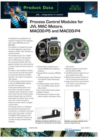 LD0089-02GB Date: 25-09-14
Process Control Modules for
JVL MAC Motors.
MAC00-P5 and MAC00-P4
The MAC00-P4 and MAC00-P5 are
expansion modules for the integrated
servo motors MAC400 and up to
MAC3000.
The modules are intended to be used
for control application requiring an
analogue 4-20mA, 16bit interface to a
master controller.
The interface consists of a 4-20mA
input to control the motor position
and a 4-20mA output to indicate
the actual position. Both offers full
galvanic isolation from other electrical
circuitries inside the motor and also in
between.
An output is also available to indicate
if any error has occurred that prevent
the motor from doing the intended
operation. This output is also galvani-
cally isolated.
If a second motor need to function as
a slave, the MAC00-P4/P5 modules
also offer this possibility.
A high speed communication inter-
face makes it possible to handle a
secondary motor configured as “slave”
which means that the communication
protocol always makes sure that the
slave follows the master motor. In case
of an error in either the slave or
master any further motion is stopped
in both motors.
The modules contain no intelligence
(microprocessor) meaning that all
functionality is controlled via the basic
motor where the module is inserted.
The MAC00-P4/P5 expansion mod-
ules offer an industrial interface and
a number of feature enhancements,
including:
•	Standard M12 and Harting con-
nectors. (MAC00-P5) for optimum
reliability.
•	Standard M12 connectors. (MAC00-
P4)
•	4-20mA analogue input. Resolution
16 bit (65535 steps). Galvanically
isolated.
•	4-20mA analogue output. Resolu-
tion 16 bit (65535 steps). Galvani-
cally isolated.
•	Error output. Galvanically isolated.
•	Modbus interface
•	Communication interface to slave
motor (includes +24V power to the
slave motor)
•	Optically isolated communication
covering RS232, RS485.
•	Full RS232 protocol support for use
with standard serial cable.
•	RS232 Communication interface to
a PC for setup and monitoring use.
•	Supply input for the control section
in the motor. Is also used to the
slave motor if present.
MAC800 with Module MAC00-P5 on lin-
ear guide for fuel injection control system
MAC800 with Module MAC00-P5 for
control of industrial valve
ELECTROMATE
Toll Free Phone (877) SERVO98
Toll Free Fax (877) SERV099
www.electromate.com
sales@electromate.com
Sold & Serviced By:
 