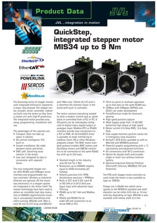 1
The Quickstep series of stepper motors
with integrated electronics represents
a major step forward. The stepper mo-
tor, encoder, driver, controller, indexer
are built-into the motor so they form
a closed unit with high IP protection.
The integrated motor provides easy
setup, programming, installation and
use.
The advantages of this solution are:
•  Compact. Does not take up 		
   space in cabinet.
•  De-central intelligence. PLC
  built-in.
•  Simple installation. No cable
   between motor and driver.
•  EMC safe. Switching noise
   remains in the motor.
•  Low cost compared to step or
   servomotor with separate
  driver.
The new integrated stepper mo-
tor offer RS485 and CANopen serial
interface and programmable mo-
tion controller. Wireless or Industrial
Ethernet are optional. All the neces-
sary electronics in a stepper system
are integrated in the motor itself. The
newest technology have been used to
obtain an incredibly high step resolu-
tion of 409600 step/revolution result-
ing in unsurpassed smoothness and
silent running. MIS340 with 3Nm is
only 95 mm (3,74”) long and MIS342
QuickStep,
integrated stepper motor
MIS34 up to 9 Nm
with 9Nm only 155mm (6,14“) and it
is therefore the shortest motor in the
world with built-in controller.
The motor contains everything needed
to solve a modern control task as stand-
alone or controlled from a PLC or PC. 8
I/O points can be individually config-
ured to digital input, digital output or
analogue input. Modbus RTU or RS485
interface provide easy connections to
a PLC or HMI. An ActiveX/OCX driver
is available to make interfacing to
LabView, Excel, VB or other Windows-
programs simple. The MAC motor stan-
dard protocol enables MAC motors and
QuickStep motors and SMC85 control-
lers to be connected on the same RS485
bus with up to 254 axes.
•  Shortest length in the industry
    only 95 mm for 3 Nm
•  Resolution up to 409600 step/rev
    equal to 2048 microsteps per
  fullstep.
•  Velocity precision 0.01 RPM.
    Acceleration precision 1 RPM/sec.
•  Built-in PLC with 8 I/O: each DI
    or DO 24V or 0-5V (12bit) ana
   logue input with advanced input
  filtering.
•  RS485 up to 921 kbit and Modbus
    RTU.
•  RS422 and RS485 for en
    coder I/O and connection to ex
    ternal HMI or PLC
•  Point-to-point or multiaxis operation
    up to 254 axes on the same RS485 bus
•  CANbus with CANopen DSP402 and
    DS301 are under development
•  Pulse/Direction mode for electronic 	
gearing
•  High speed position capture
•  Wide Supply range from 12-80 VDC
   delivering high torque at high speed
•  Motor current 0-9 Amp RMS, 12.6 Amp
  Peak
•  Dual supply maintain position values etc
   in emergency-stop situations
•  ActiveX / OCX driver available as well as
    MacTalk and MODBUS protocol
•  Powerful graphic programming with +-*/
   calculations and advanced functions
•  All connections with M12 connectors
•  Option for double shaft and encoder
   single or multi turn without external 	
battery
•  Optional Industrial Ethernet Profinet,   	
    EthernetIP, Ethercat, MODBUS TCP and  	
Powerlink.	
The PCB with stepper motor controller as
used inside the motor is also available as
type no. SMC85.
Flange size is 86x86 mm which corre-
sponds to the NEMA34 standard and shaft
diameter can be either 9.53 mm or 14 mm
with key depending on type. MIS340 is also
available with hollow shaft ø12 mm.  
LD0096-05GB Date: 05-05-14
ELECTROMATE
Toll Free Phone (877) SERVO98
Toll Free Fax (877) SERV099
www.electromate.com
sales@electromate.com
Sold & Serviced By:
 