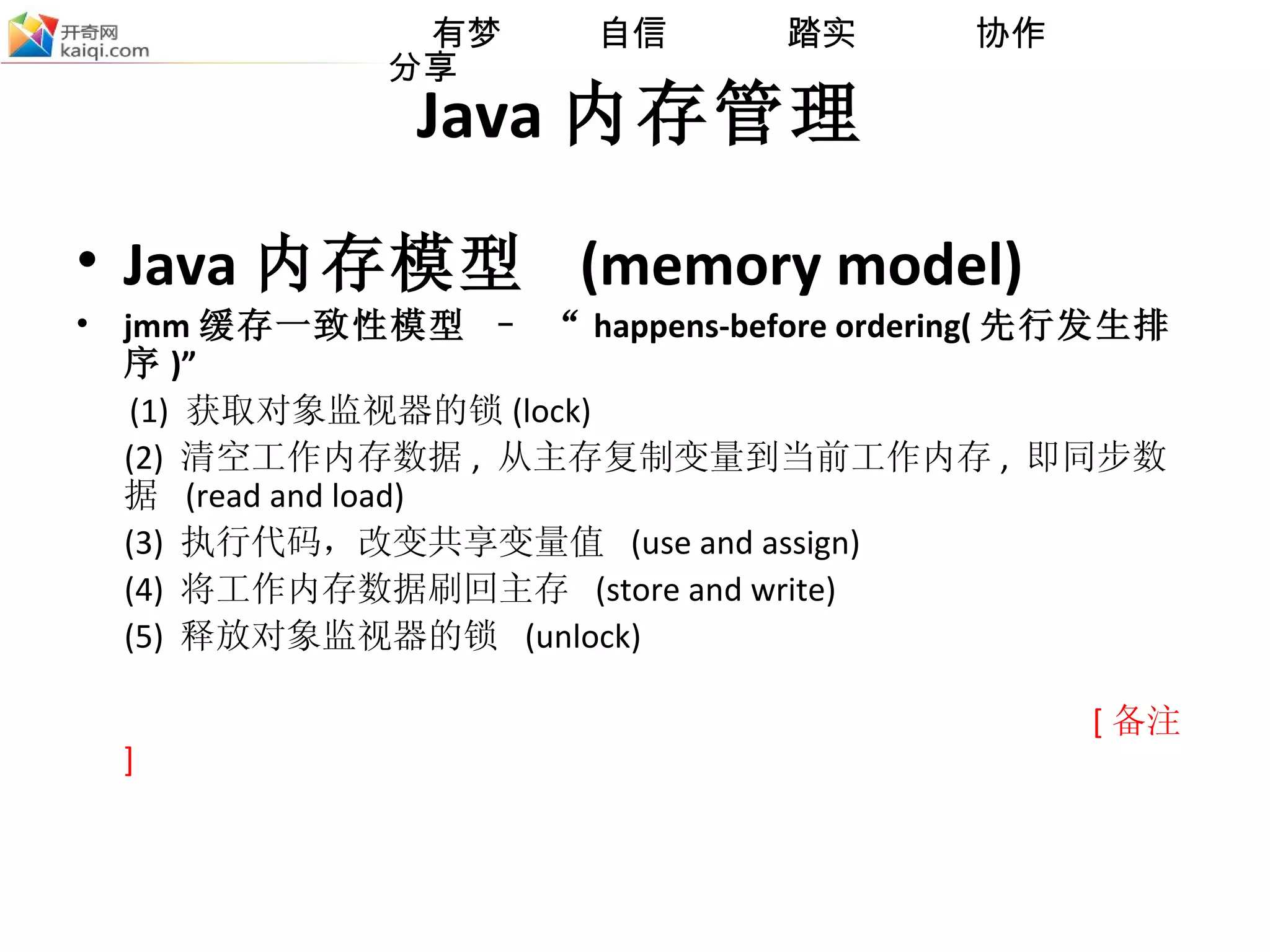 Java 内存管理 Java 内存模型  (memory model) jmm 缓存一致性模型 – “ happens-before ordering( 先行发生排序 )” (1)  获取对象监视器的锁 (lock) (2)  清空工作内存数据 ,  从主存复制变量到当前工作内存 ,  即同步数据  (read and load) (3)  执行代码，改变共享变量值  (use and assign) (4)  将工作内存数据刷回主存  (store and write) (5)  释放对象监视器的锁  (unlock) [ 备注 ] 