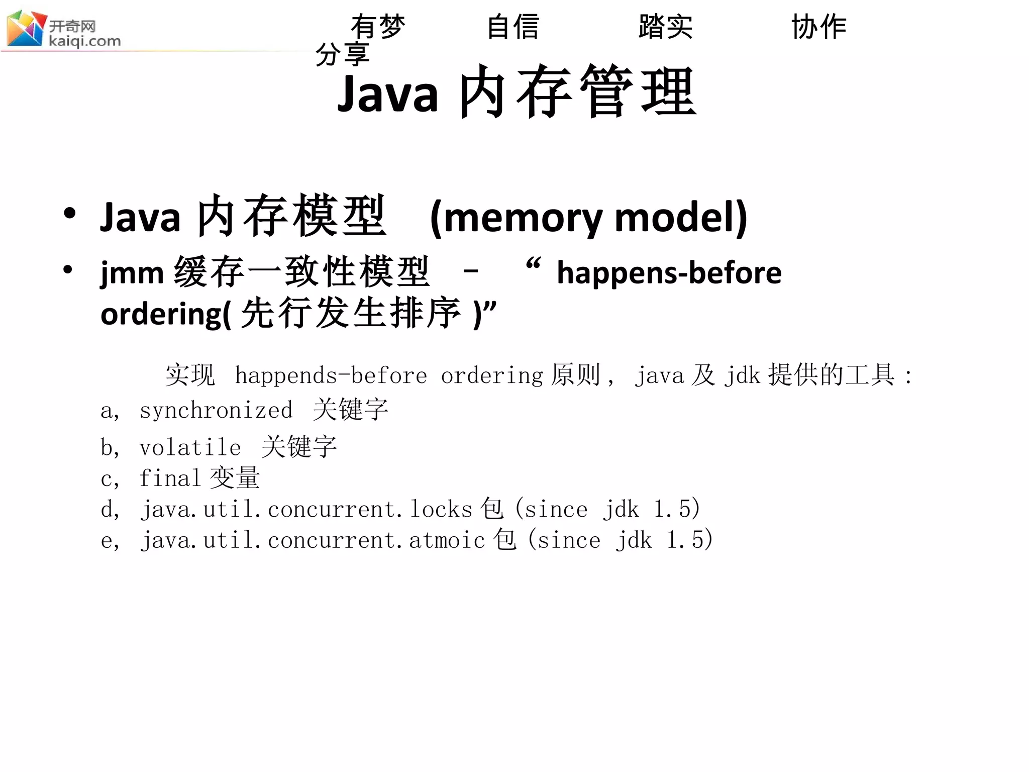 Java 内存管理 Java 内存模型  (memory model) jmm 缓存一致性模型 – “ happens-before ordering( 先行发生排序 )” 实现  happends-before ordering 原则 , java 及 jdk 提供的工具 : a, synchronized  关键字 b, volatile  关键字 c, final 变量 d, java.util.concurrent.locks 包 (since jdk 1.5) e, java.util.concurrent.atmoic 包 (since jdk 1.5) 