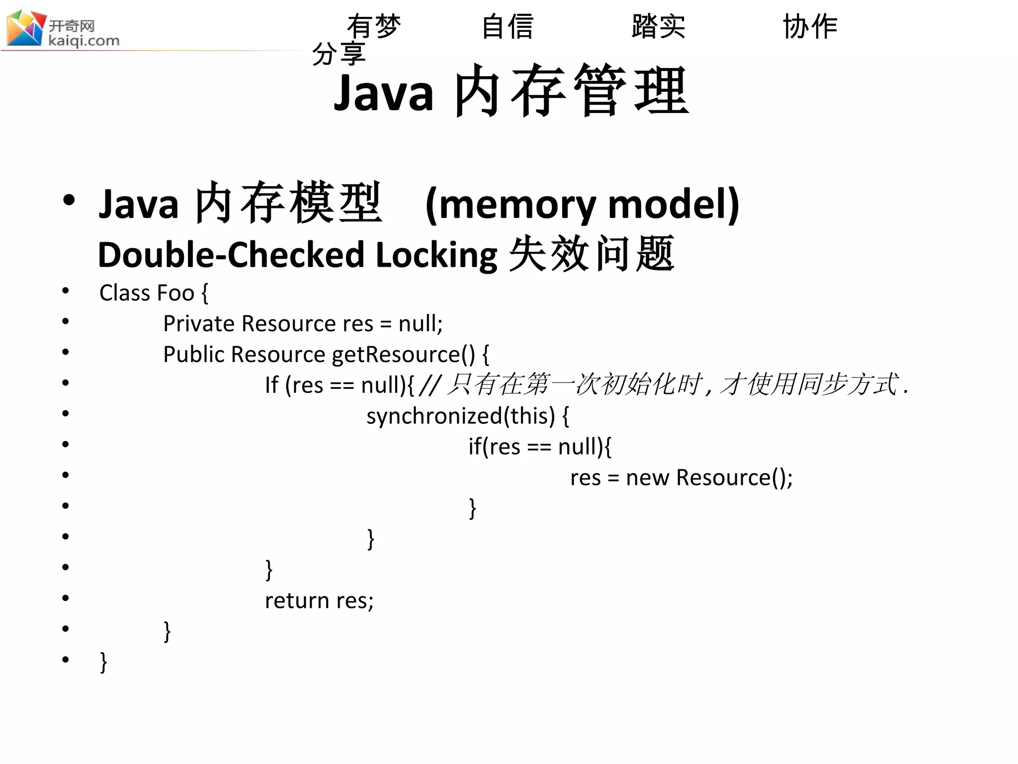 Java 内存管理 Java 内存模型  (memory model) Double-Checked Locking 失效问题  Class Foo {  Private Resource res = null; Public Resource getResource() {  If (res == null){  // 只有在第一次初始化时 , 才使用同步方式 .   synchronized(this) { if(res == null){ res = new Resource();  } } }   return res; } } 