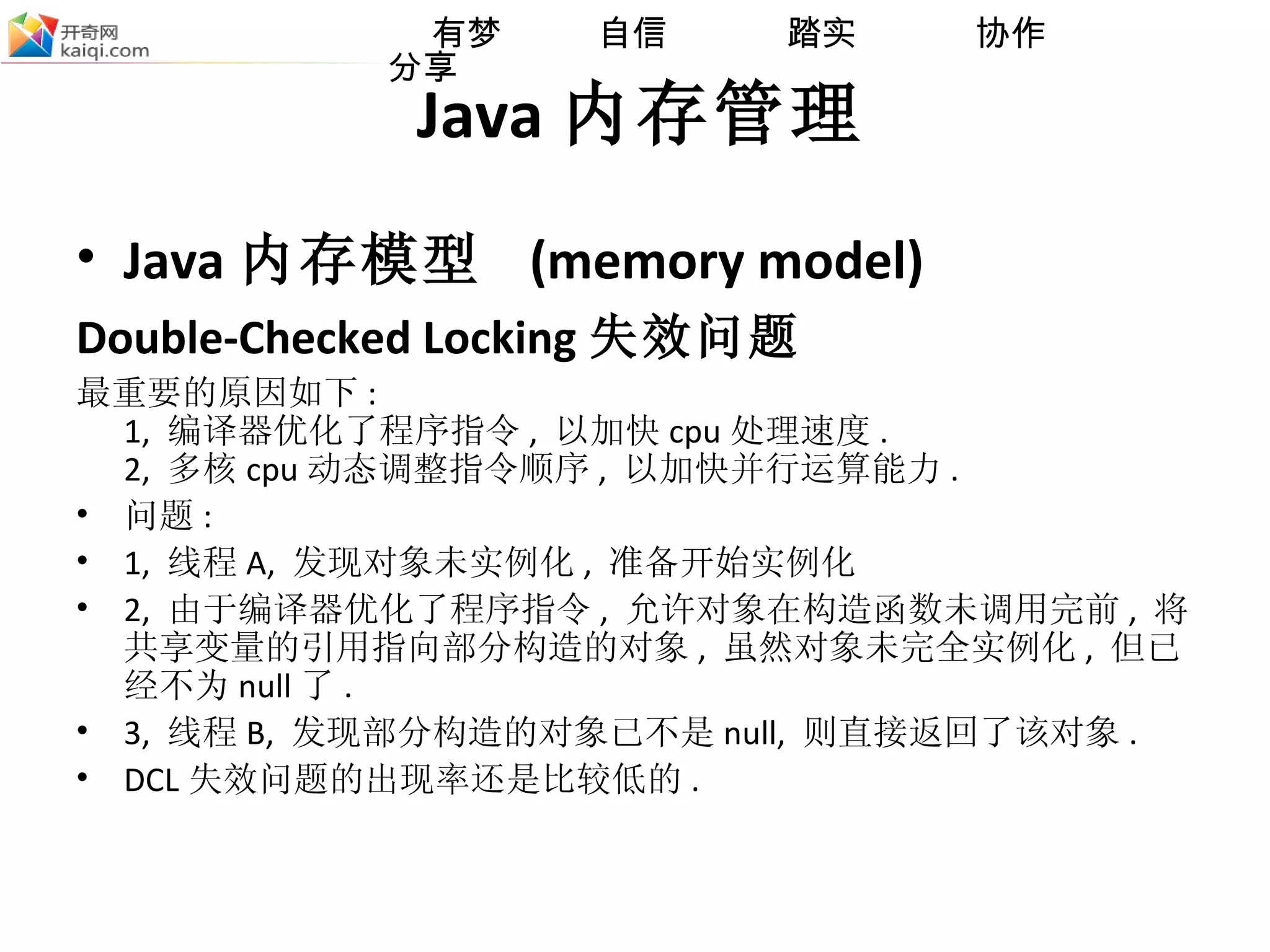 Java 内存管理 Java 内存模型  (memory model) Double-Checked Locking 失效问题   最重要的原因如下 : 1,  编译器优化了程序指令 ,  以加快 cpu 处理速度 . 2,  多核 cpu 动态调整指令顺序 ,  以加快并行运算能力 . 问题 : 1,  线程 A,  发现对象未实例化 ,  准备开始实例化 2,  由于编译器优化了程序指令 ,  允许对象在构造函数未调用完前 ,  将共享变量的引用指向部分构造的对象 ,  虽然对象未完全实例化 ,  但已经不为 null 了 . 3,  线程 B,  发现部分构造的对象已不是 null,  则直接返回了该对象 . DCL 失效问题的出现率还是比较低的 . 