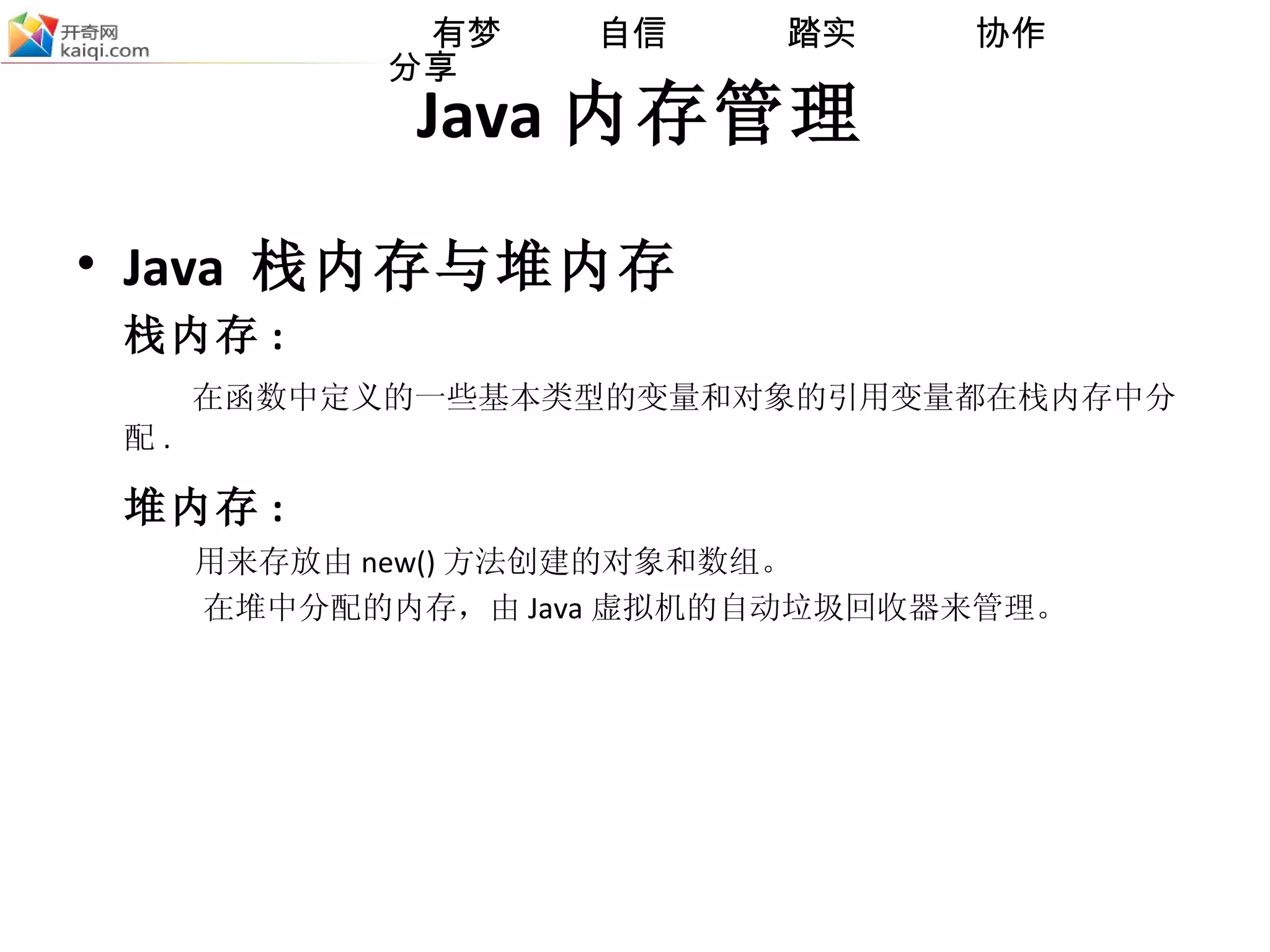 Java 内存管理 Java  栈内存与堆内存 栈内存 : 在函数中定义的一些基本类型的变量和对象的引用变量都在栈内存中分配 . 堆内存 : 用来存放由 new () 方法 创建的对象和数组。 在堆中分配的内存，由 Java 虚拟机的自动垃圾回收器来管理。 