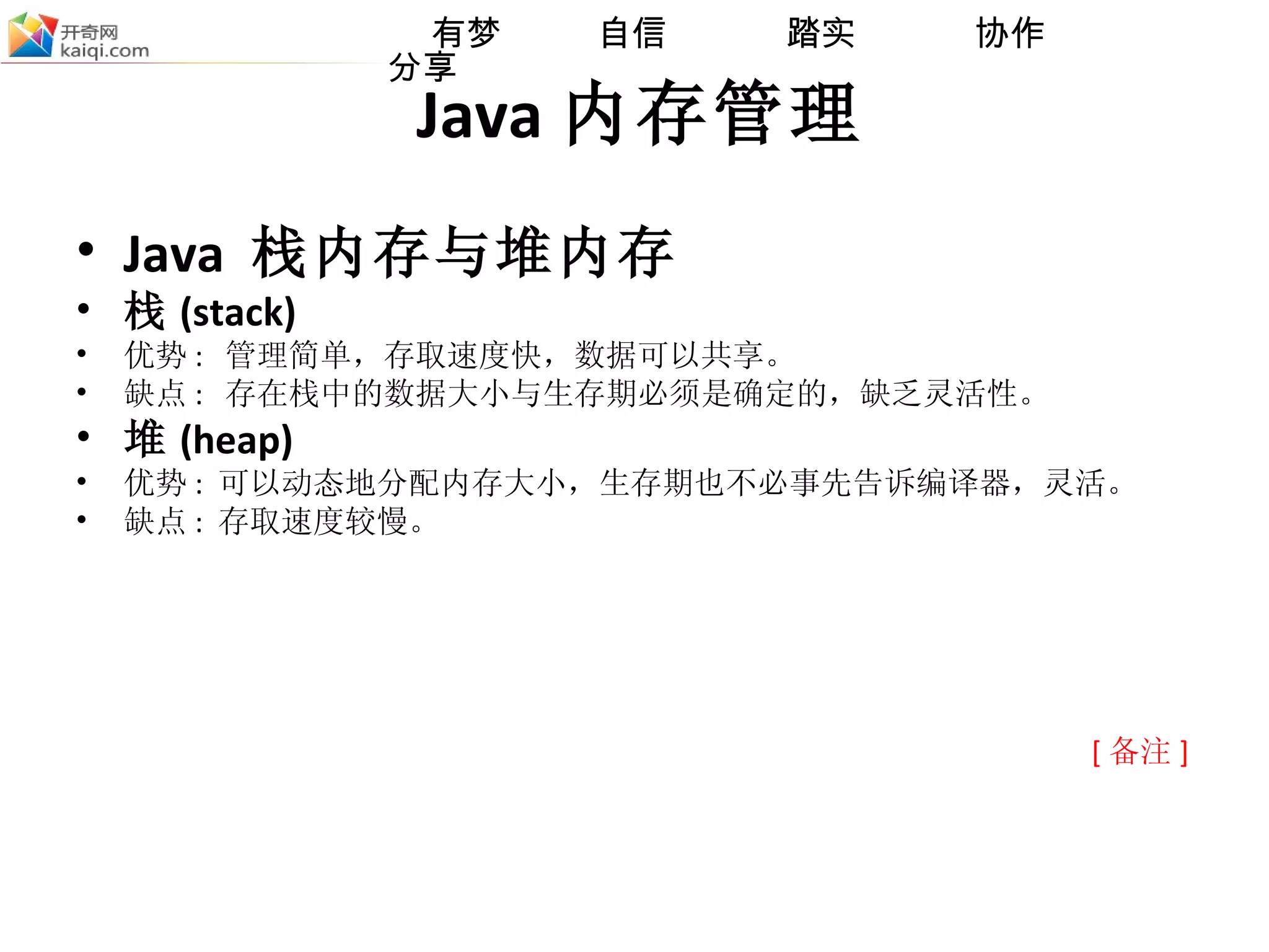 Java 内存管理 Java  栈内存与堆内存 栈 (stack) 优势 :  管理简单， 存取速度快，数据可以共享。 缺点 :  存在栈中的数据大小与生存期必须是确定的，缺乏灵活性。 堆 (heap) 优势 :  可以动态地分配内存大小，生存期也不必事先告诉编译器，灵活 。 缺点 :  存取速度较慢。 [ 备注 ] 