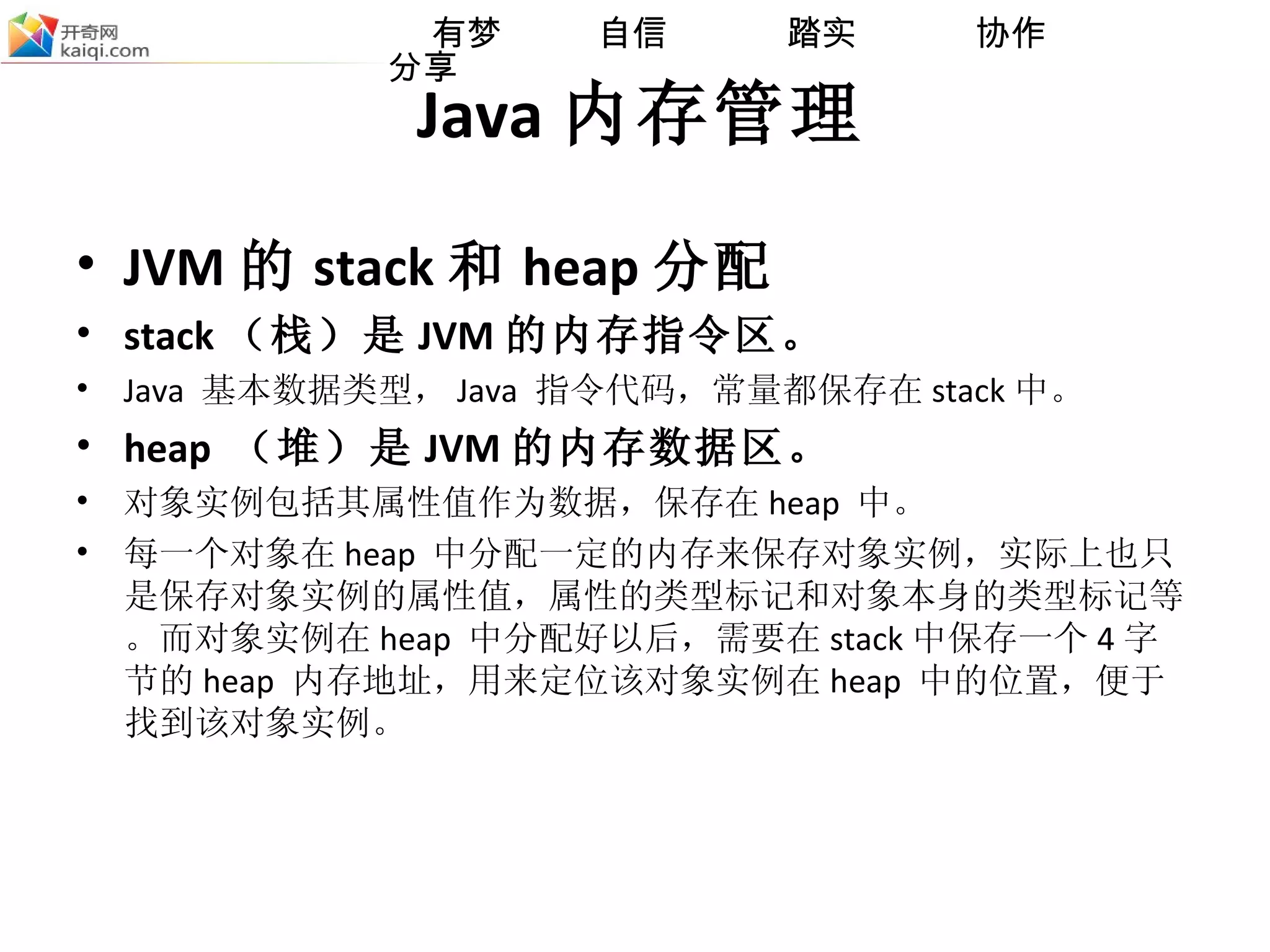 Java 内存管理 JVM 的 stack 和 heap 分配 stack （栈）是 JVM 的内存指令区。 Java  基本数据类型， Java  指令代码，常量都保存在 stack 中。 heap  （堆）是 JVM 的内存数据区。 对象实例包括其属性值作为数据，保存在 heap  中。 每一个对象 在 heap  中分配一定的内存来保存对象实例，实际上也只是保存对象实例的属性值，属性的类型标记和对象本身的类型标记等。而对象实例在 heap  中分配好以后，需要在 stack 中保存一个 4 字节的 heap  内存地址，用来定位该对象实例在 heap  中的位置，便于找到该对象实例。 