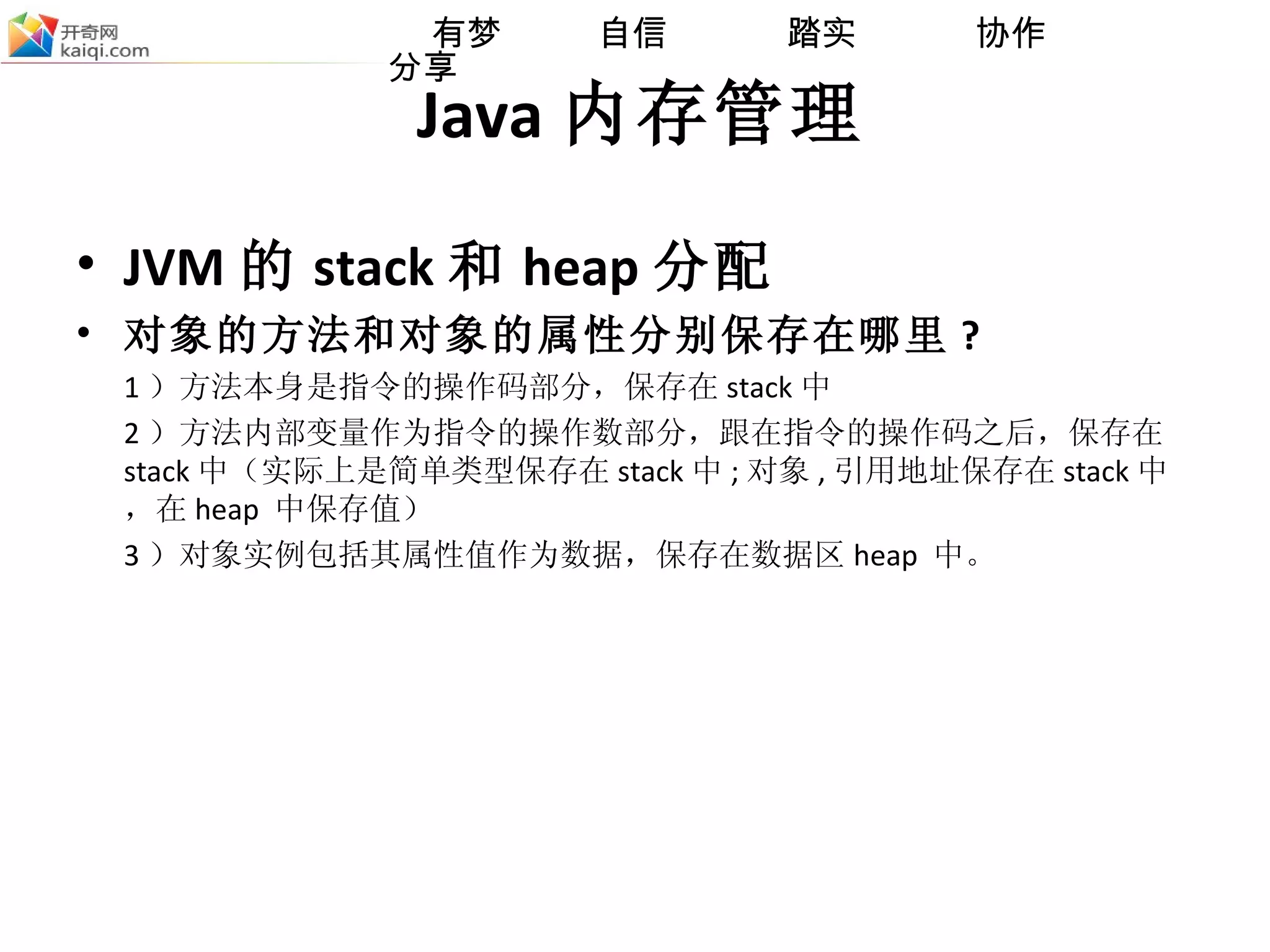 Java 内存管理 JVM 的 stack 和 heap 分配 对象的方法和对象的属性分别保存在哪里 ? 1 ）方法本身是指令的操作码部分，保存在 stack 中 2 ）方法内部变量作为指令的操作数部分，跟在指令的操作码之后，保存在 stack 中（实际上是简单类型保存在 stack 中 ; 对象 , 引用 地址保存在 stack 中，在 heap  中保存值） 3 ）对象实例包括其属性值作为数据，保存在数据区 heap  中。 