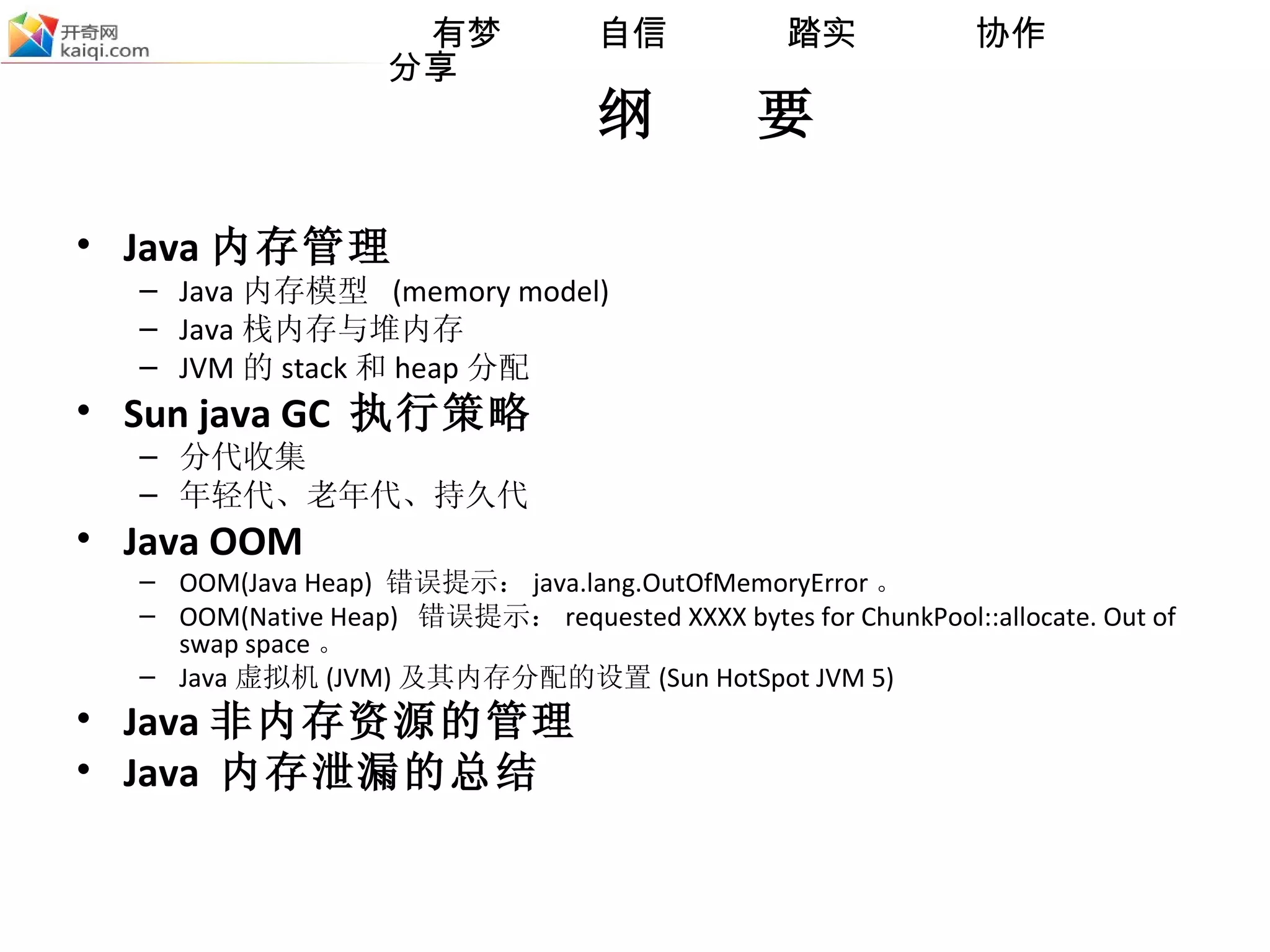 纲  要 Java 内存管理 Java 内存模型  (memory model) Java 栈内存与堆内存 JVM 的 stack 和 heap 分配 Sun java GC  执行策略 分代收集 年轻代、老年代、持久代 Java OOM OOM(Java Heap)  错误提示： java.lang.OutOfMemoryError 。 OOM(Native Heap)  错误提示： requested XXXX bytes for ChunkPool::allocate. Out of swap space 。 Java 虚拟机 (JVM) 及其内存分配的设置 (Sun HotSpot JVM 5) Java 非内存资源的管理 Java  内存泄漏的总结 