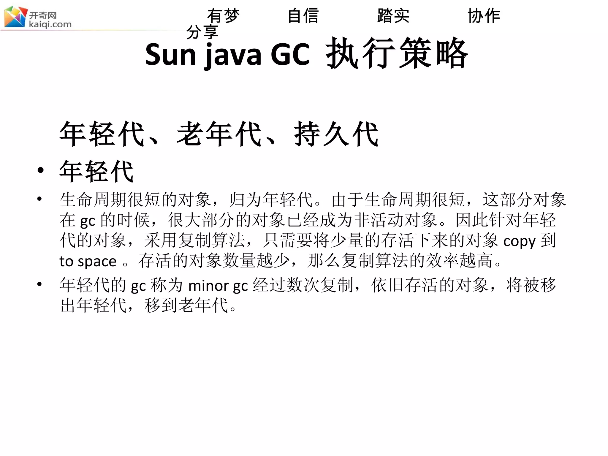 Sun java GC  执行策略 年轻代、老年代、持久代 年轻代 生命周期很短的对象，归为年轻代。由于生命周期很短，这部分对象在 gc 的时候，很大部分的对象已经成为非活动对象。因此针对年轻代的对象，采用复制算法，只需要将少量的存活下来的对象 copy 到 to space 。存活的对象数量越少，那么复制算法的效率越高。  年轻代的 gc 称为 minor gc 经过数次复制，依旧存活的对象，将被移出年轻代，移到老年代。 