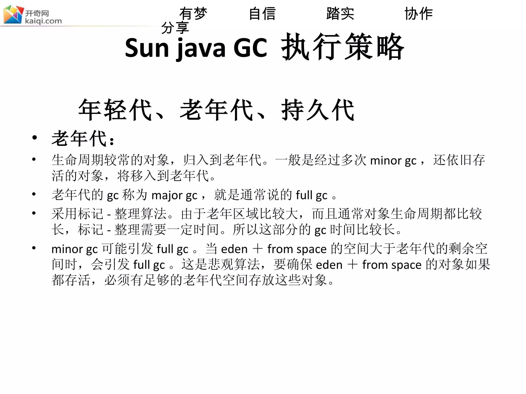 Sun java GC  执行策略 年轻代、老年代、持久代 老年代：  生命周期较常的对象，归入到老年代。一般是经过多次 minor gc ，还依旧存活的对象，将移入到老年代。 老年代的 gc 称为 major gc ，就是通常说的 full gc 。  采用标记 - 整理算法。由于老年区域比较大，而且通常对象生命周期都比较长，标记 - 整理需要一定时间。所以这部分的 gc 时间比较长。  minor gc 可能引发 full gc 。当 eden ＋ from space 的空间大于老年代的剩余空间时，会引发 full gc 。这是悲观算法，要确保 eden ＋ from space 的对象如果都存活，必须有足够的老年代空间存放这些对象。 