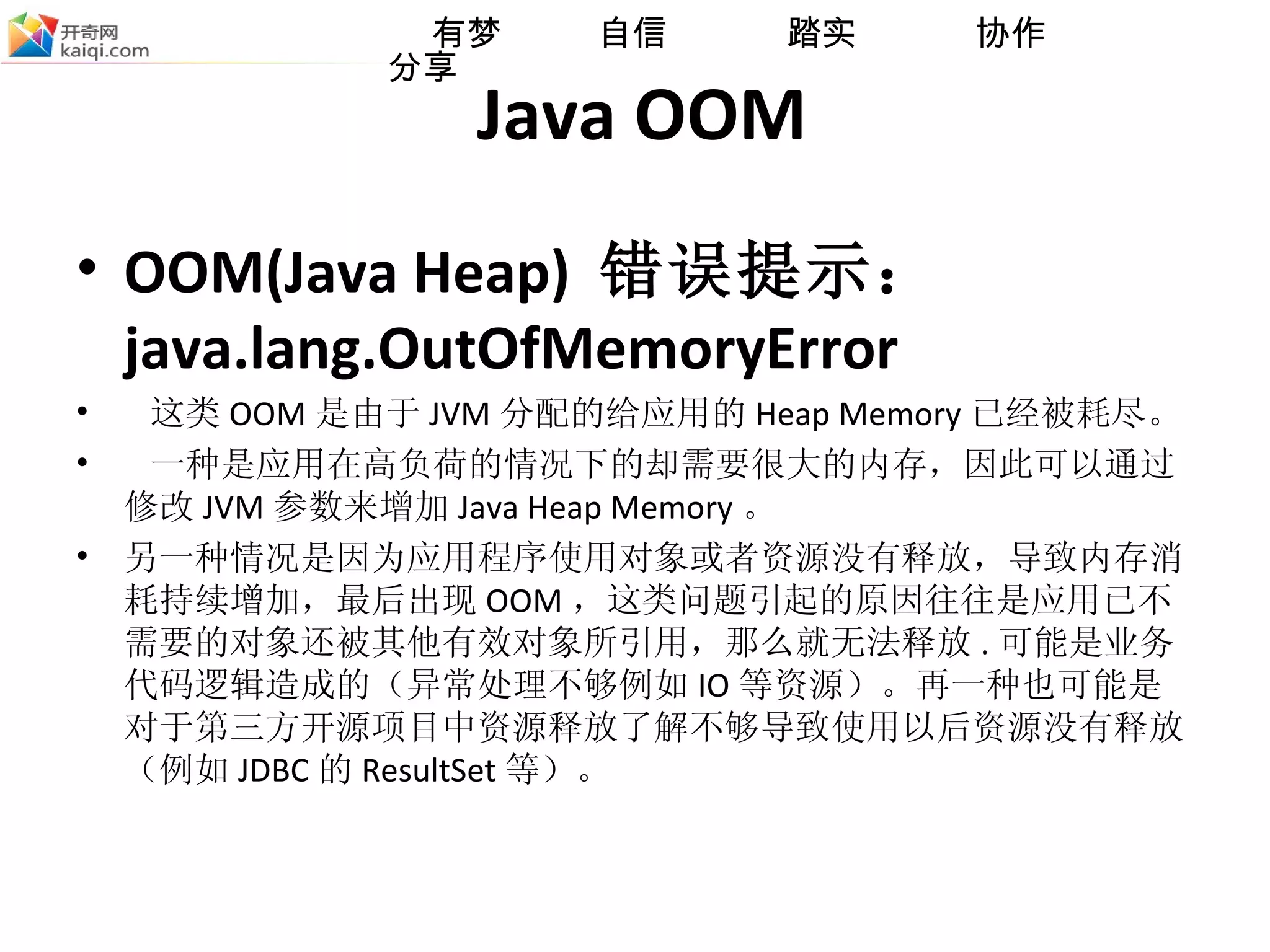 Java OOM OOM(Java Heap)  错误提示： java.lang.OutOfMemoryError 这类 OOM 是由于 JVM 分配的给应用的 Heap Memory 已经被耗尽 。 一种是应用在高负荷的情况下的却需要很大的内存，因此可以通过修改 JVM 参数来增加 Java Heap Memory 。 另一种情况是因为应用程序使用对象或者资源没有释放，导致内存消耗持续增加，最后出现 OOM ，这类问题引起的原因往往是应用已不需要的对象还被其他有效对象所引用，那么就无法释放 . 可能是业务代码逻辑造成的（异常处理不够例如 IO 等资源） 。 再一种也可能是对于第三方开源项目中资源释放了解不够导致使用以后资源没有释放（例如 JDBC 的 ResultSet 等）。 