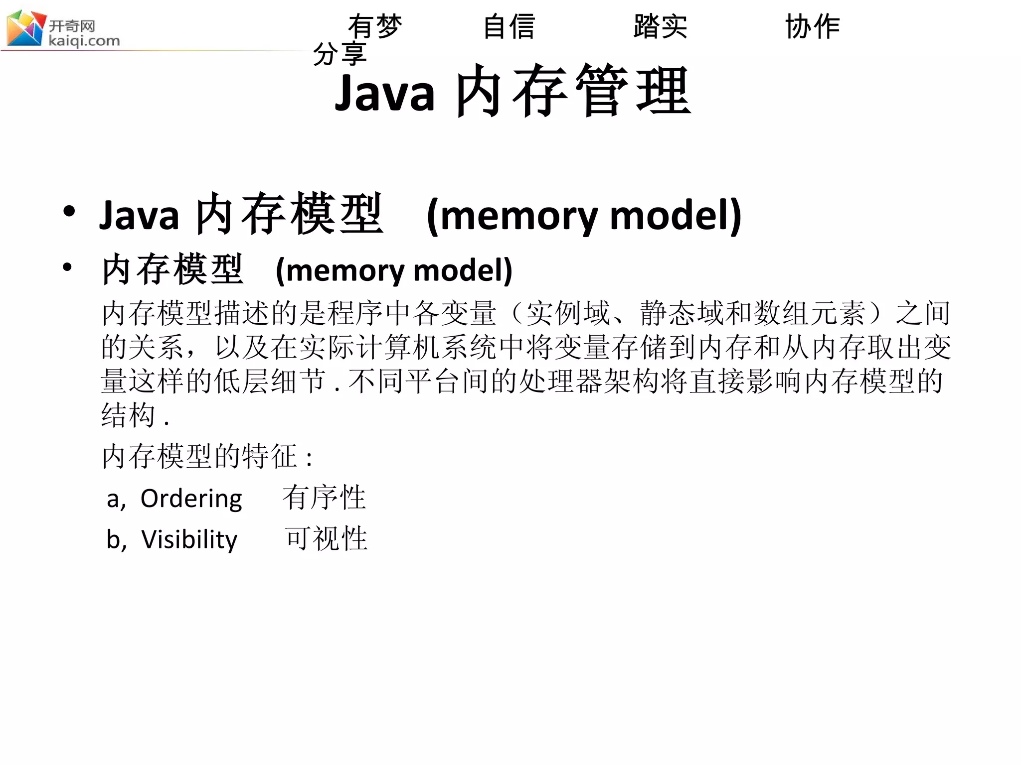 Java 内存管理 Java 内存模型  (memory model) 内存模型  (memory model) 内存模型描述的是程序中各变量（实例域、静态域和数组元素）之间的关系，以及在实际计算机系统中将变量存储到内存和从内存取出变量这样的低层细节 . 不同平台间的处理器架构将直接影响内存模型的结构 . 内存模型的特征 :  a,   Ordering  有序性   b,   Visibility  可视性 