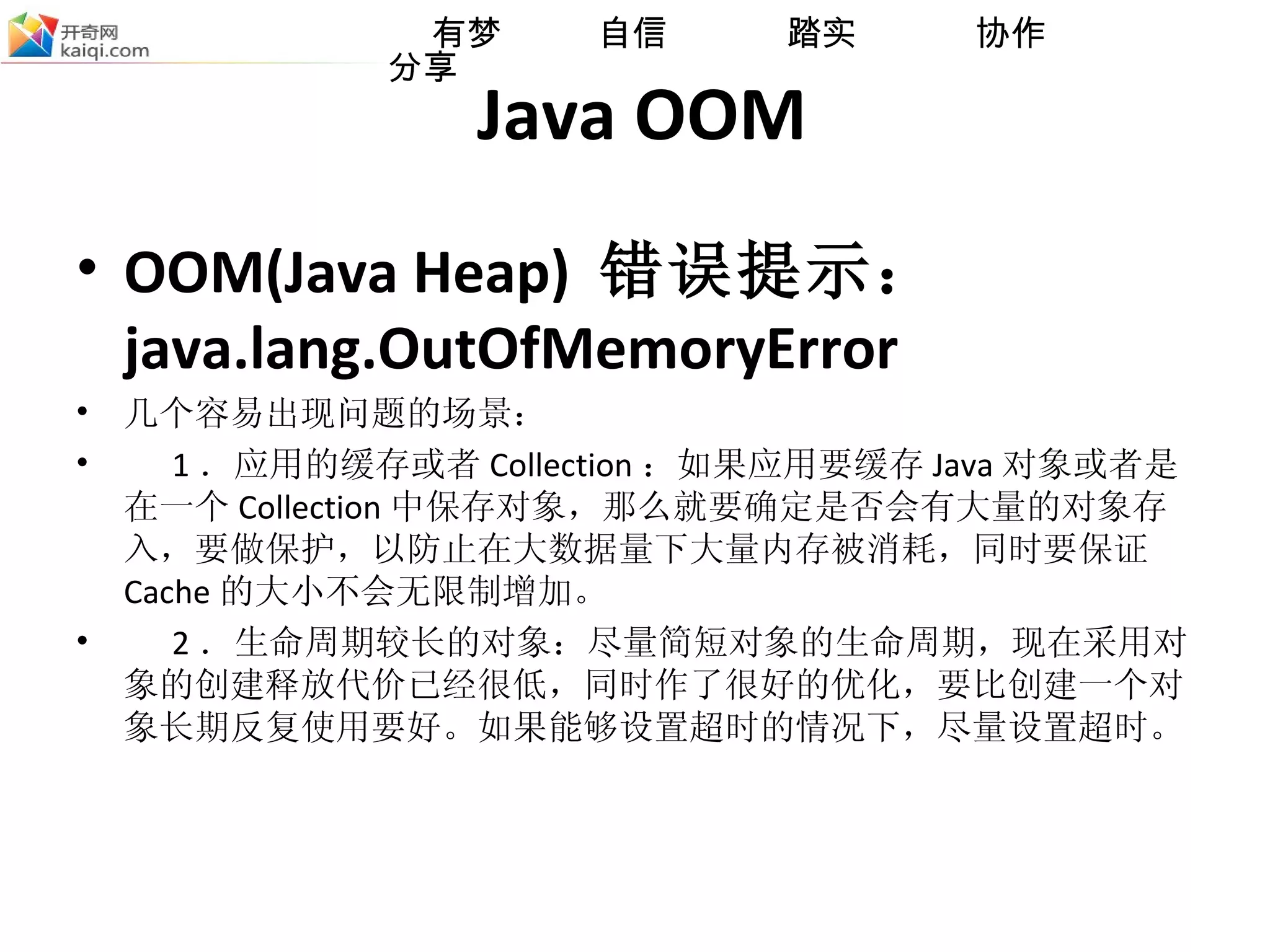 Java OOM OOM(Java Heap)  错误提示： java.lang.OutOfMemoryError 几个容易出现问题的场景： 1 ．应用的缓存或者 Collection ：如果应用要缓存 Java 对象或者是在一个 Collection 中保存对象，那么就要确定是否会有大量的对象存入，要做保护，以防止在大数据量下大量内存被消耗，同时要保证 Cache 的大小不会无限制增加。 2 ．生命周期较长的对象：尽量简短对象的生命周期，现在采用对象的创建释放代价已经很低，同时作了很好的优化，要比创建一个对象长期反复使用要好。如果能够设置超时的情 况 下，尽量设置超时。 