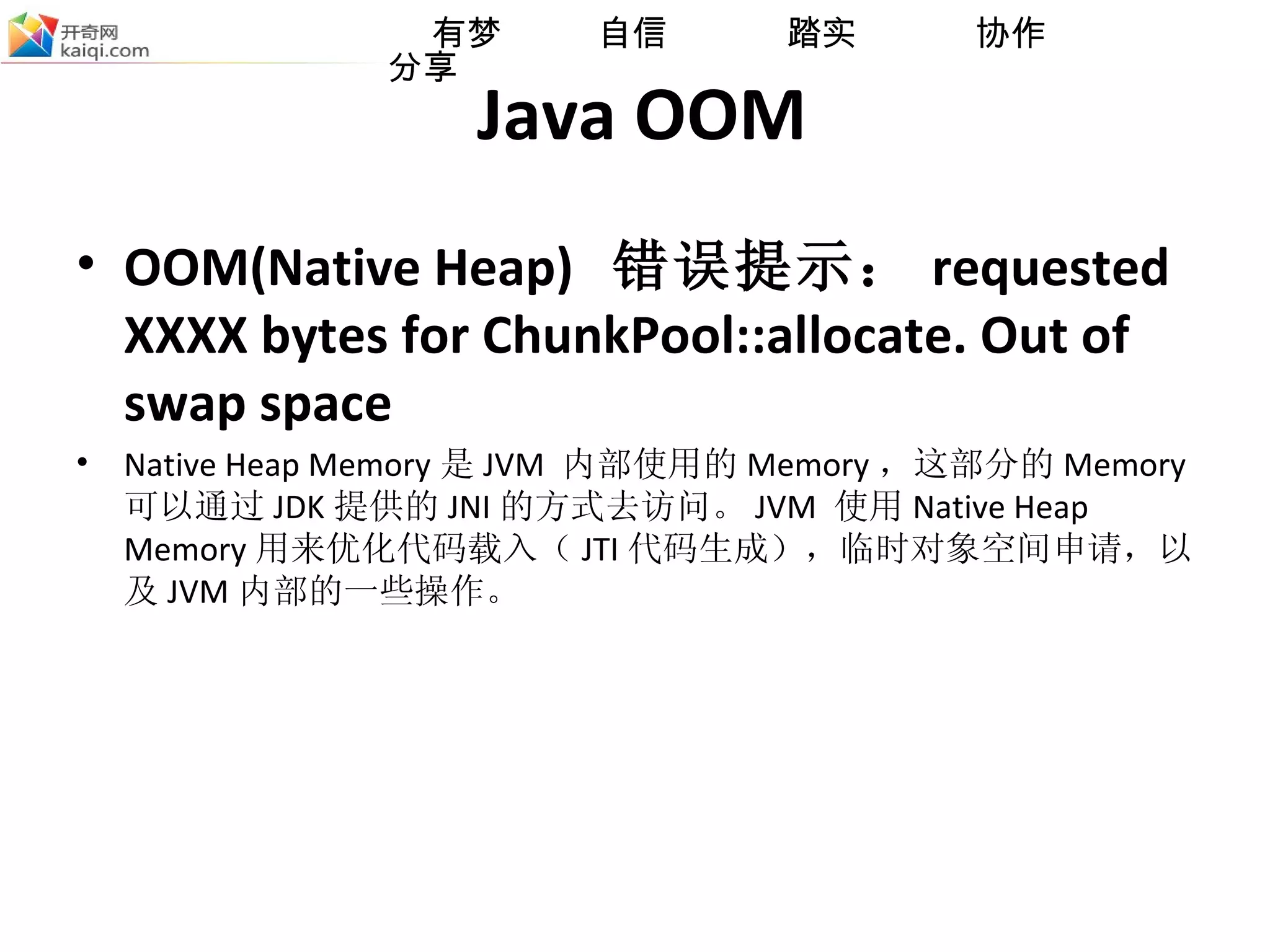 Java OOM OOM(Native Heap)  错误提示： requested XXXX bytes for ChunkPool::allocate. Out of swap space Native Heap Memory 是 JVM  内部使用的 Memory ，这部分的 Memory 可以通过 JDK 提供的 JNI 的方式去访问 。 JVM  使用 Native Heap Memory 用来优化代码载入（ JTI 代码生成），临时对象空间申请，以及 JVM 内部的一些操作。 