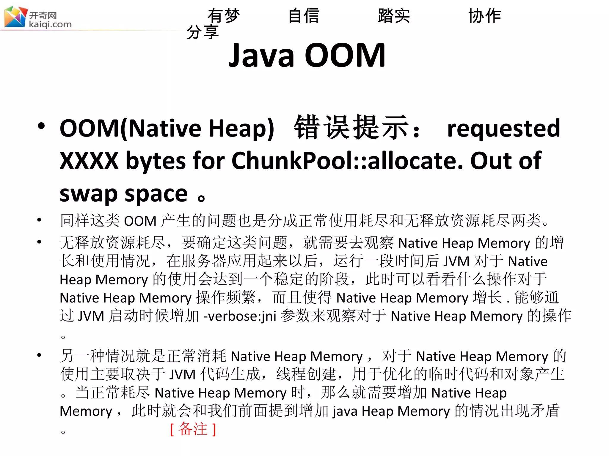 Java OOM OOM(Native Heap)  错误提示： requested XXXX bytes for ChunkPool::allocate. Out of swap space 。 同样这类 OOM 产生的问题也是分成正常使用耗尽和无释放资源耗尽两类。  无释放资源耗尽 ， 要确定这类问题，就需要去观察 Native Heap Memory 的增长和使用情况，在服务器应用起来以后，运行一段时间后 JVM 对于 Native Heap Memory 的使用会达到一个稳定的阶段，此时可以看看什么操作对于 Native Heap Memory 操作频繁，而且使得 Native Heap Memory 增长 . 能够通过 JVM 启动时候增加 -verbose:jni 参数来观察对于 Native Heap Memory 的操作。 另一种情况就是正常消耗 Native Heap Memory ，对于 Native Heap Memory 的使用主要取决于 JVM 代码生成，线程创建，用于优化的临时代码和对象产生。当正常耗尽 Native Heap Memory 时，那么就需要增加 Native Heap Memory ，此时就会和我们前面提到增加 java Heap Memory 的情况出现矛盾。   [ 备注 ] 