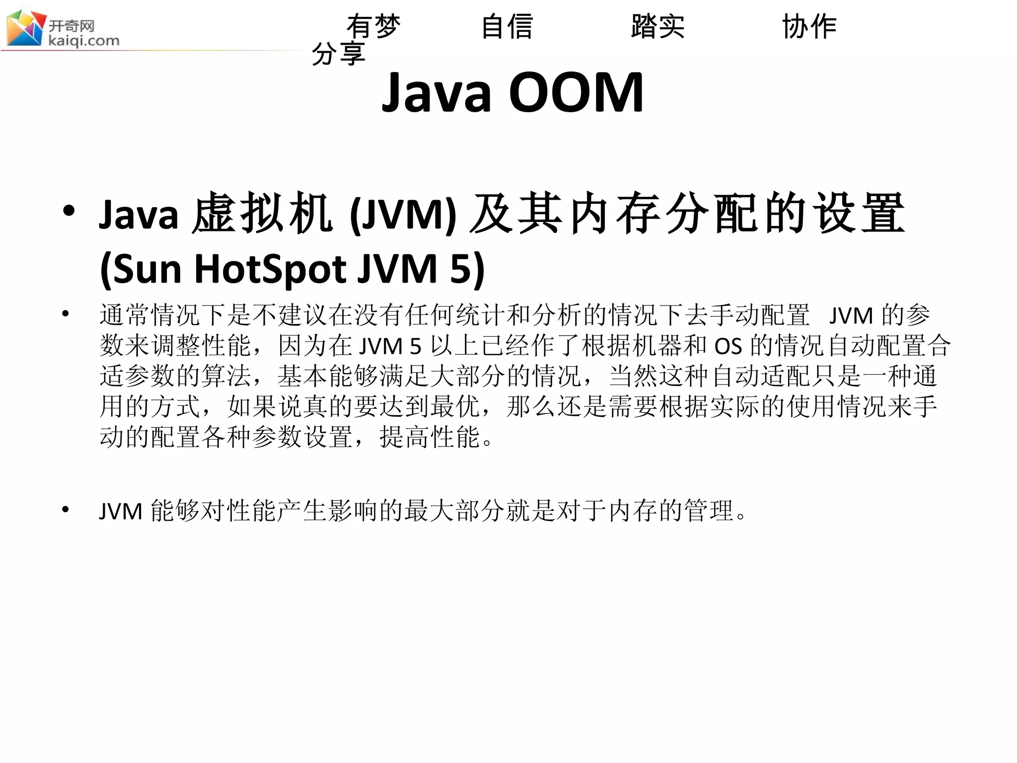 Java OOM Java 虚拟机 (JVM) 及其内存分配的设置 (Sun HotSpot JVM 5) 通常情况下是不建议在没有任何统计和分析的情况下去手动配置  JVM 的参数来调整性能，因为在 JVM 5 以上已经作了根据机器和 OS 的情况自动配置合适参数的算法，基本能够满足大部分的情况，当然这种自动适配只是一种通用的方式，如果说真的要达到最优，那么还是需要根据实际的使用情况来手动的配置各种参数设置，提高性能。 JVM 能够对性能产生影响的最大部分就是对于内存的管理。 